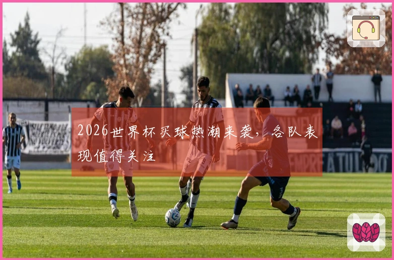 2026世界杯买球热潮来袭，各队表现值得关注