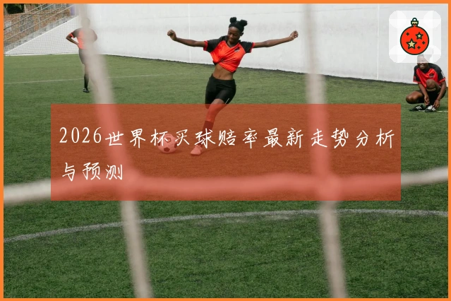 2026世界杯买球赔率最新走势分析与预测